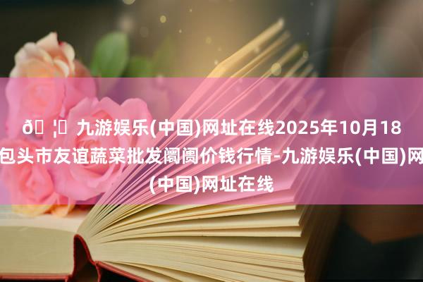🦄九游娱乐(中国)网址在线2025年10月18日内蒙包头市友谊蔬菜批发阛阓价钱行情-九游娱乐(中国)网址在线