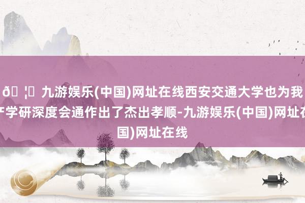 🦄九游娱乐(中国)网址在线西安交通大学也为我国产学研深度会通作出了杰出孝顺-九游娱乐(中国)网址在线