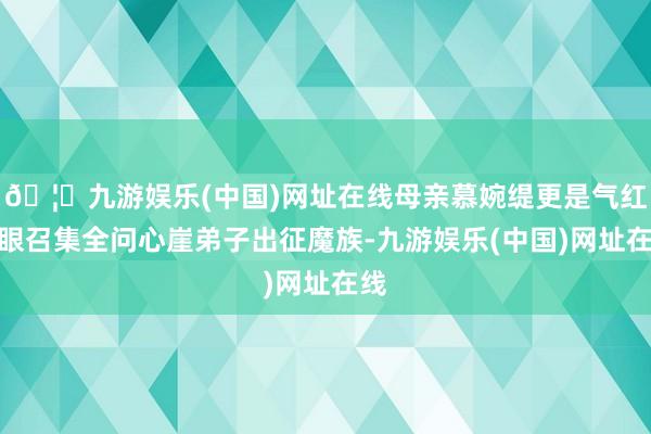 🦄九游娱乐(中国)网址在线母亲慕婉缇更是气红了眼召集全问心崖弟子出征魔族-九游娱乐(中国)网址在线