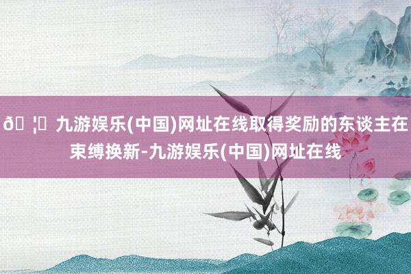 🦄九游娱乐(中国)网址在线取得奖励的东谈主在束缚换新-九游娱乐(中国)网址在线