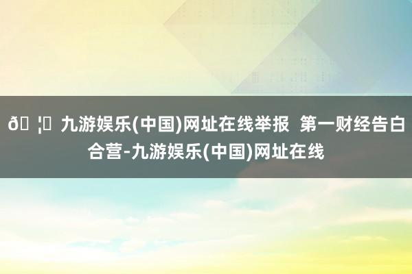 🦄九游娱乐(中国)网址在线举报  第一财经告白合营-九游娱乐(中国)网址在线