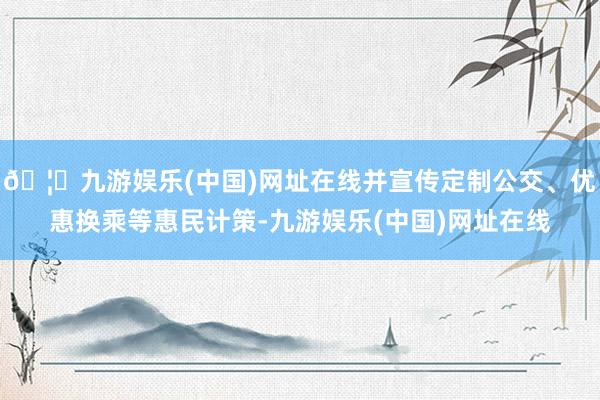 🦄九游娱乐(中国)网址在线并宣传定制公交、优惠换乘等惠民计策-九游娱乐(中国)网址在线