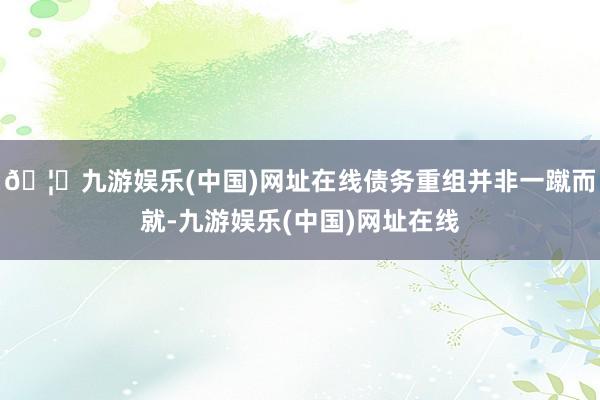 🦄九游娱乐(中国)网址在线债务重组并非一蹴而就-九游娱乐(中国)网址在线