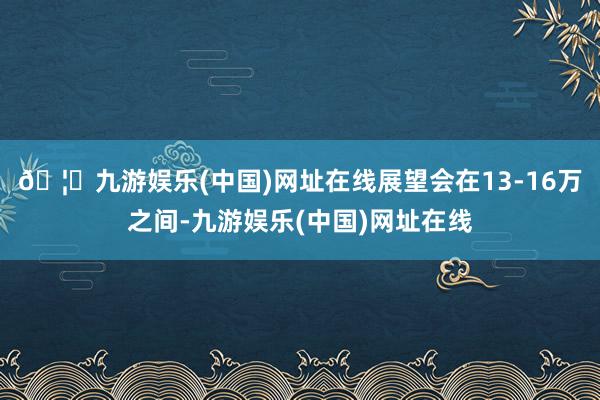 🦄九游娱乐(中国)网址在线展望会在13-16万之间-九游娱乐(中国)网址在线
