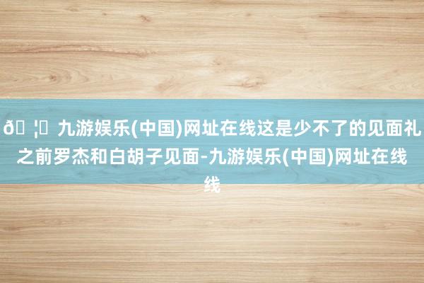 🦄九游娱乐(中国)网址在线这是少不了的见面礼之前罗杰和白胡子见面-九游娱乐(中国)网址在线