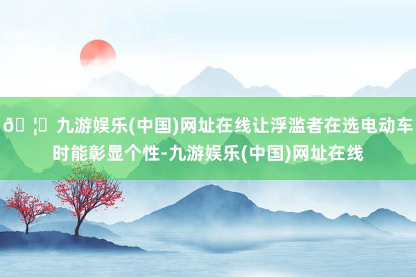 🦄九游娱乐(中国)网址在线让浮滥者在选电动车时能彰显个性-九游娱乐(中国)网址在线
