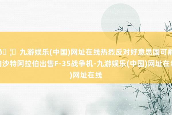 🦄九游娱乐(中国)网址在线热烈反对好意思国可能向沙特阿拉伯出售F-35战争机-九游娱乐(中国)网址在线