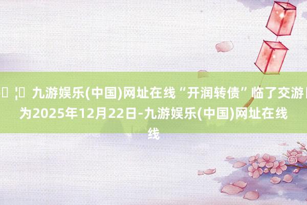 🦄九游娱乐(中国)网址在线“开润转债”临了交游日为2025年12月22日-九游娱乐(中国)网址在线