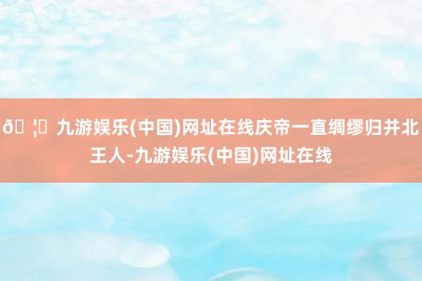 🦄九游娱乐(中国)网址在线庆帝一直绸缪归并北王人-九游娱乐(中国)网址在线