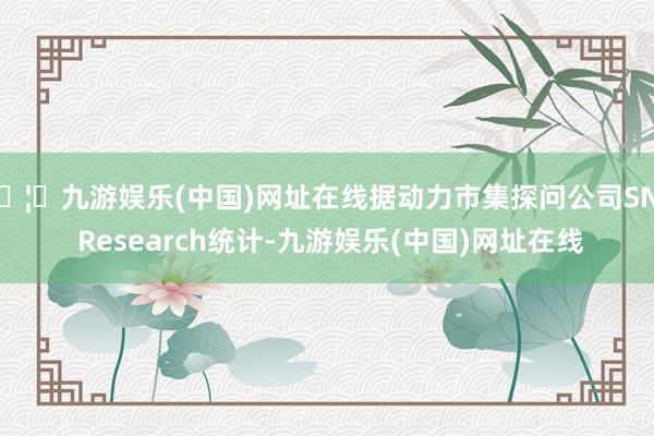 🦄九游娱乐(中国)网址在线据动力市集探问公司SNE Research统计-九游娱乐(中国)网址在线