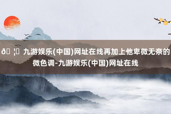 🦄九游娱乐(中国)网址在线再加上他卑微无奈的微色调-九游娱乐(中国)网址在线