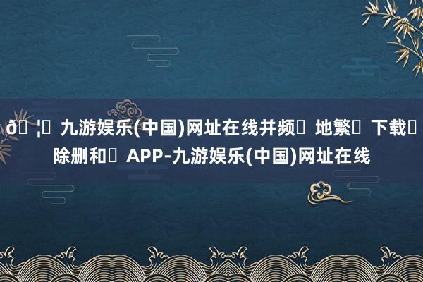 🦄九游娱乐(中国)网址在线并频‮地繁‬下载‮除删和‬APP-九游娱乐(中国)网址在线