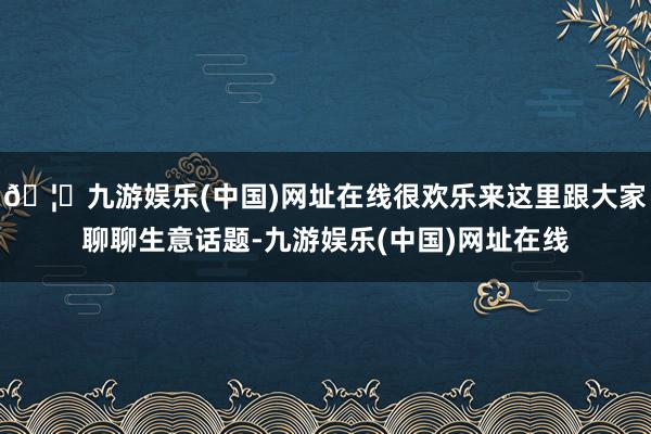 🦄九游娱乐(中国)网址在线很欢乐来这里跟大家聊聊生意话题-九游娱乐(中国)网址在线