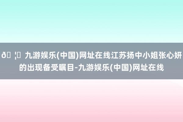 🦄九游娱乐(中国)网址在线江苏扬中小姐张心妍的出现备受瞩目-九游娱乐(中国)网址在线