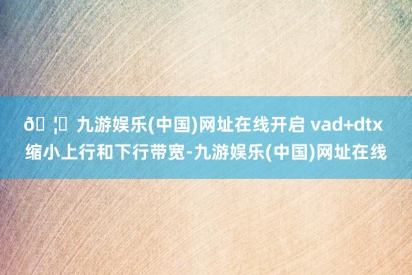 🦄九游娱乐(中国)网址在线开启 vad+dtx 缩小上行和下行带宽-九游娱乐(中国)网址在线
