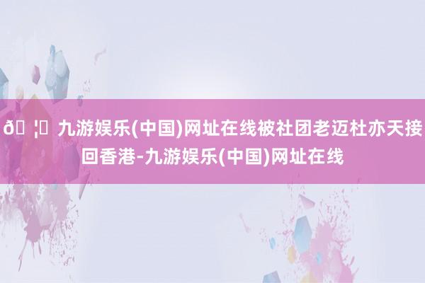 🦄九游娱乐(中国)网址在线被社团老迈杜亦天接回香港-九游娱乐(中国)网址在线