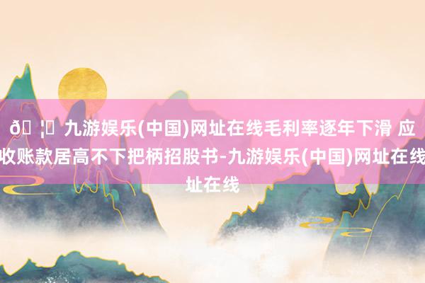 🦄九游娱乐(中国)网址在线　　毛利率逐年下滑 应收账款居高不下　　把柄招股书-九游娱乐(中国)网址在线
