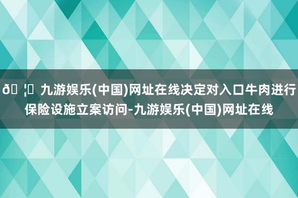 🦄九游娱乐(中国)网址在线决定对入口牛肉进行保险设施立案访问-九游娱乐(中国)网址在线