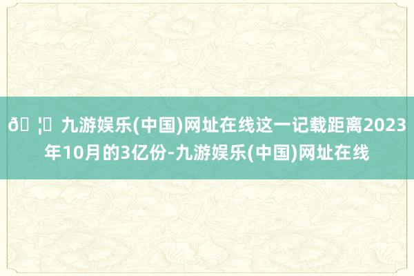 🦄九游娱乐(中国)网址在线这一记载距离2023年10月的3亿份-九游娱乐(中国)网址在线