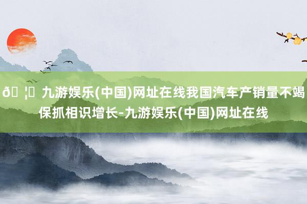 🦄九游娱乐(中国)网址在线我国汽车产销量不竭保抓相识增长-九游娱乐(中国)网址在线