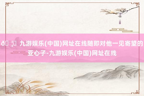 🦄九游娱乐(中国)网址在线随即对他一见寄望的亚心子-九游娱乐(中国)网址在线