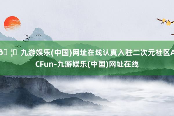 🦄九游娱乐(中国)网址在线认真入驻二次元社区ACFun-九游娱乐(中国)网址在线