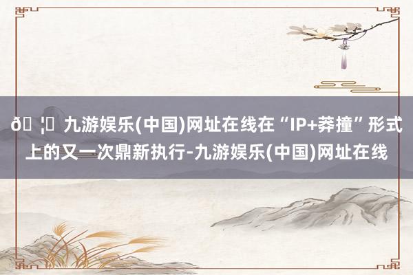 🦄九游娱乐(中国)网址在线在“IP+莽撞”形式上的又一次鼎新执行-九游娱乐(中国)网址在线