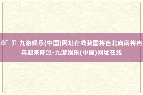 🦄九游娱乐(中国)网址在线我国将自北向南将冉冉迎来降温-九游娱乐(中国)网址在线