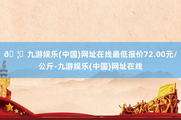 🦄九游娱乐(中国)网址在线最低报价72.00元/公斤-九游娱乐(中国)网址在线