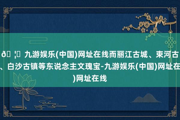🦄九游娱乐(中国)网址在线而丽江古城、束河古镇、白沙古镇等东说念主文瑰宝-九游娱乐(中国)网址在线