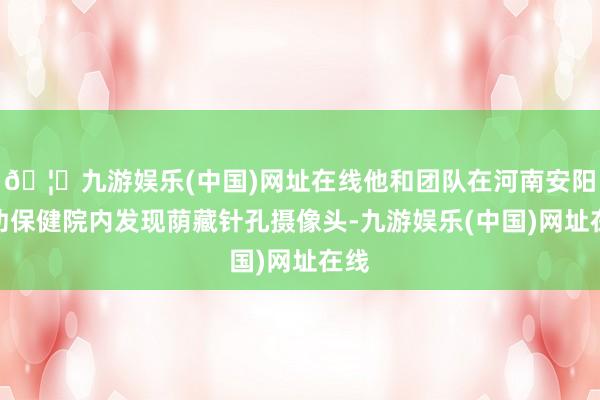 🦄九游娱乐(中国)网址在线他和团队在河南安阳妇幼保健院内发现荫藏针孔摄像头-九游娱乐(中国)网址在线