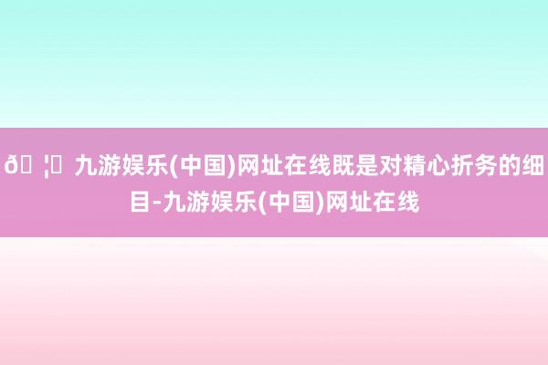 🦄九游娱乐(中国)网址在线既是对精心折务的细目-九游娱乐(中国)网址在线