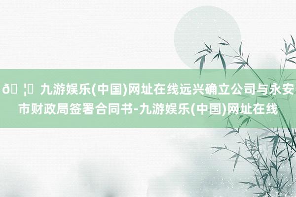 🦄九游娱乐(中国)网址在线远兴确立公司与永安市财政局签署合同书-九游娱乐(中国)网址在线