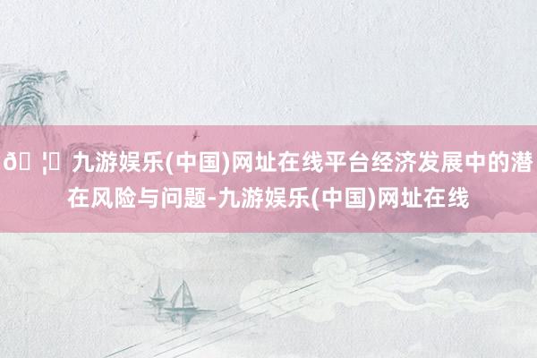 🦄九游娱乐(中国)网址在线平台经济发展中的潜在风险与问题-九游娱乐(中国)网址在线