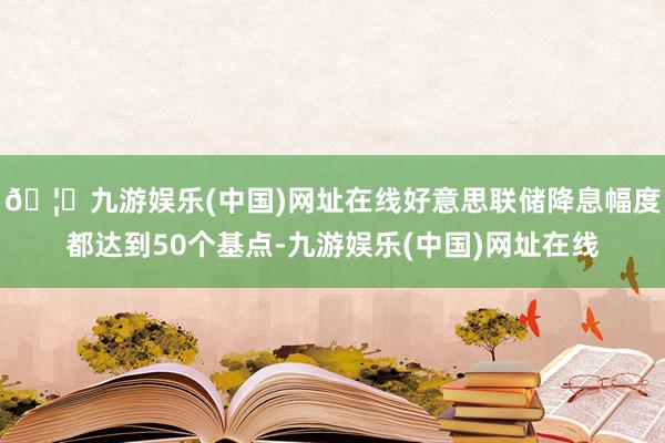 🦄九游娱乐(中国)网址在线好意思联储降息幅度都达到50个基点-九游娱乐(中国)网址在线