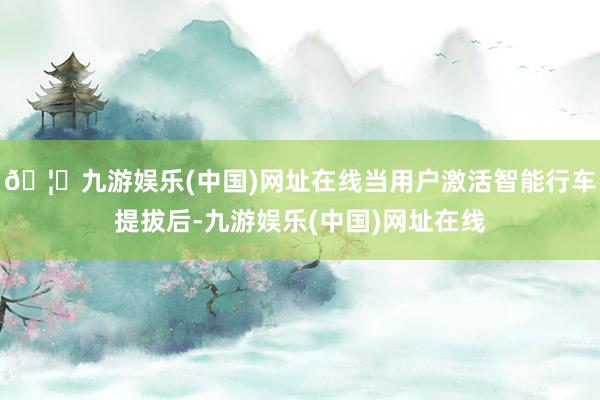 🦄九游娱乐(中国)网址在线当用户激活智能行车提拔后-九游娱乐(中国)网址在线