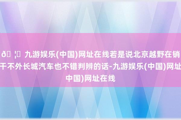 🦄九游娱乐(中国)网址在线若是说北京越野在销量上干不外长城汽车也不错判辨的话-九游娱乐(中国)网址在线