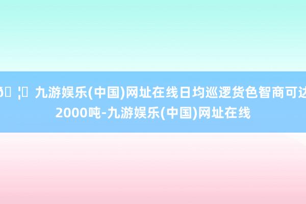 🦄九游娱乐(中国)网址在线日均巡逻货色智商可达2000吨-九游娱乐(中国)网址在线