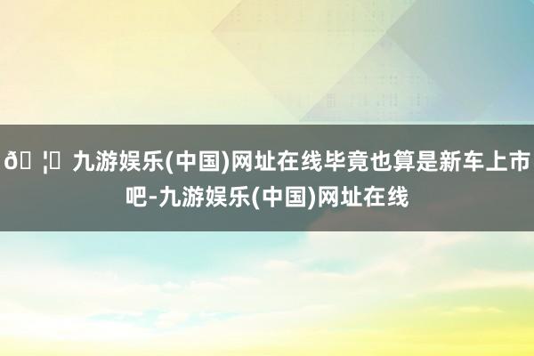 🦄九游娱乐(中国)网址在线毕竟也算是新车上市吧-九游娱乐(中国)网址在线