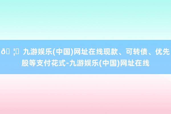🦄九游娱乐(中国)网址在线现款、可转债、优先股等支付花式-九游娱乐(中国)网址在线