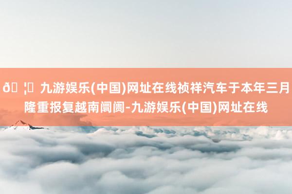 🦄九游娱乐(中国)网址在线祯祥汽车于本年三月隆重报复越南阛阓-九游娱乐(中国)网址在线