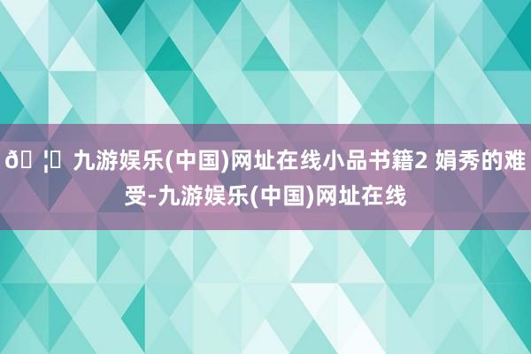 🦄九游娱乐(中国)网址在线小品书籍2 娟秀的难受-九游娱乐(中国)网址在线