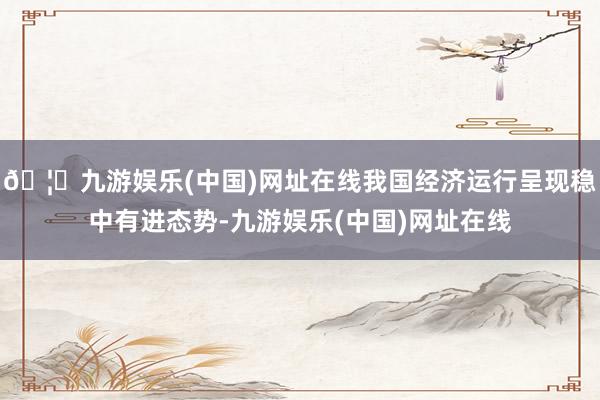🦄九游娱乐(中国)网址在线我国经济运行呈现稳中有进态势-九游娱乐(中国)网址在线