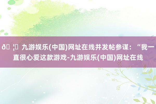 🦄九游娱乐(中国)网址在线并发帖参谋：“我一直很心爱这款游戏-九游娱乐(中国)网址在线