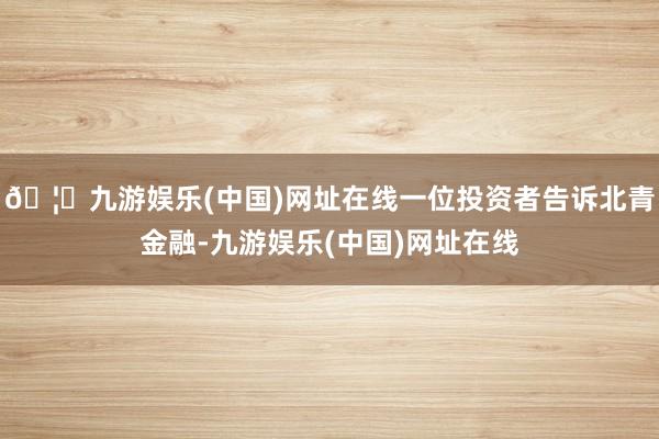 🦄九游娱乐(中国)网址在线一位投资者告诉北青金融-九游娱乐(中国)网址在线