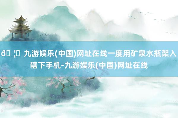 🦄九游娱乐(中国)网址在线一度用矿泉水瓶架入辖下手机-九游娱乐(中国)网址在线