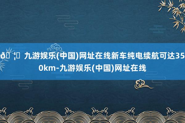 🦄九游娱乐(中国)网址在线新车纯电续航可达350km-九游娱乐(中国)网址在线