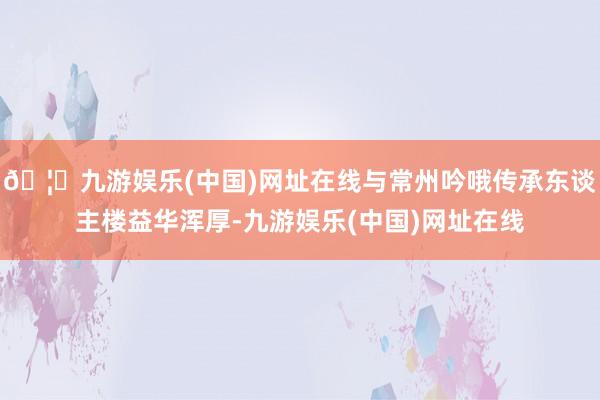 🦄九游娱乐(中国)网址在线与常州吟哦传承东谈主楼益华浑厚-九游娱乐(中国)网址在线