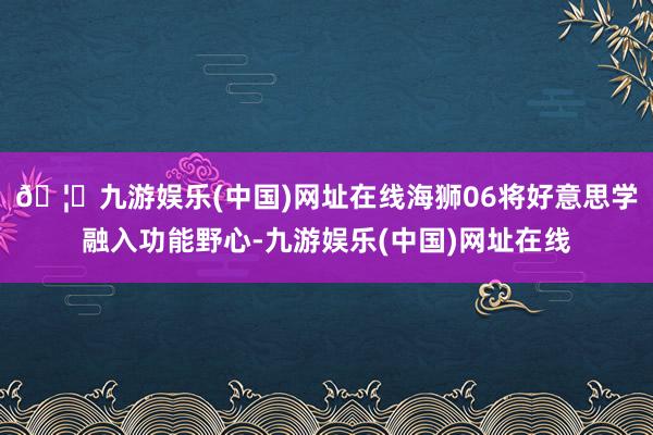 🦄九游娱乐(中国)网址在线海狮06将好意思学融入功能野心-九游娱乐(中国)网址在线