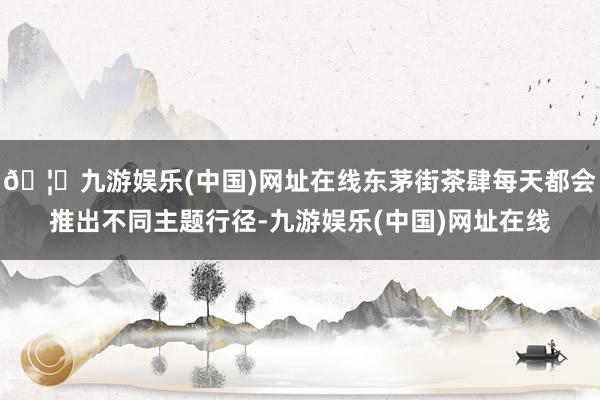 🦄九游娱乐(中国)网址在线东茅街茶肆每天都会推出不同主题行径-九游娱乐(中国)网址在线